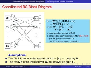 Transceiver design for Coordinated BS Systems Block diagram and Problem formulation
Coordinated BS Block Diagram
Assumptions:
The lth BS precods the overall data d = [d1, · · · , dK ] by Bl
The kth MS uses the receiver Wk to recover its data dk
ˆdk = WH
k ( L
l=1 HH
lk Bl d + nk )
= WH
k (HH
k Bd + nk )
where HH
k = [HH
1k , · · · , HH
Lk ]
B = [B1; · · · ; BL]
⋄ Interpreted as a gaint MIMO
⋄ Treated like conventional MIMO BUT with
per BS power constraint Or
per BS antenna power constraint
Tadilo (PhD defense (UCL)) Transceiver design Dec. 2013 9 / 24
 