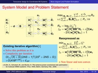 Transceiver design for Coordinated BS Systems Block diagram and Problem formulation
System Model and Problem Statement
d2
d1 HH
1
HH
2
HH
K
WH
2
n1
nK
n2
WH
K
WH
1
d1
d2
dK
= d B
dK
max{Bk ,Wk }K
k=1
K
k=1
Sk
i=1 ωki Rki
s.t [
K
k=1 Bk BH
k ]n,n ≤ Pn, ∀n
Rki = log2 (ξ−1
ki )
ξki = wH
ki (HH
k BBH
Hk + σ2
k I)wki
−2ℜ{wH
ki HH
k bki } + 1
Reexpressed as
min{bs,ws}S
w=1
S
s=1 ξωs
s
s.t [
S
s=1 bsbH
s ]n,n ≤ Pn, ∀n
ξs = wH
s (˜HH
s BBH ˜Hs + ˜σ2
s I)ws
−2ℜ{wH
s
˜HH
s bs} + 1
⋄ Non linear and non convex
Existing iterative algorithm[1]
⋄ Solve this problem as it is
⋄ Complexity per iteration :
O( (N + S)(2NS + 1)2
(2S2
+ 2NS + S))
+O(K ˜M2.376
) + CGP
[1] Shi, S., Schubert, M., and Boche, H. ”Per-antenna power constrained rate optimization
for multiuser MIMO systems”, Proc. WSA, Belrin, Germany, Feb., 2008.
Tadilo (PhD defense (UCL)) Transceiver design Dec. 2013 10 / 24
 