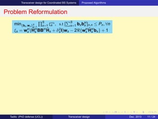 Transceiver design for Coordinated BS Systems Proposed Algorithms
Problem Reformulation
min{bs,ws}S
s=1
S
s=1 ξωs
s , s.t [
S
s=1 bsbH
s ]n,n ≤ Pn, ∀n
ξs = wH
s (˜HH
s BBH ˜Hs + ˜σ2
s I)ws − 2ℜ{wH
s
˜HH
s bs} + 1
Tadilo (PhD defense (UCL)) Transceiver design Dec. 2013 11 / 24
 