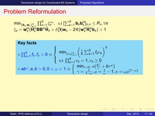 Transceiver design for Coordinated BS Systems Proposed Algorithms
Problem Reformulation
min{bs,ws}S
s=1
S
s=1 ξωs
s , s.t [
S
s=1 bsbH
s ]n,n ≤ Pn, ∀n
ξs = wH
s (˜HH
s BBH ˜Hs + ˜σ2
s I)ws − 2ℜ{wH
s
˜HH
s bs} + 1
Key facts
⋄
S
s=1 fs, fs > 0 ≡



min{νs}S
s=1
1
S
S
s=1 fsνs
S
s.t
S
s=1 νs = 1, νs ≥ 0
⋄ abω
, a, b > 0, 0 < ω < 1 ≡
minτ>0 κ(aγ
τ + bτµ
)
γ = 1
1−ω , µ = 1
ω − 1, κ = ωµ(1−ω)
Tadilo (PhD defense (UCL)) Transceiver design Dec. 2013 11 / 24
 