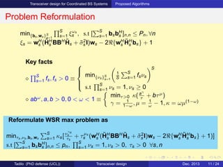Transceiver design for Coordinated BS Systems Proposed Algorithms
Problem Reformulation
min{bs,ws}S
s=1
S
s=1 ξωs
s , s.t [
S
s=1 bsbH
s ]n,n ≤ Pn, ∀n
ξs = wH
s (˜HH
s BBH ˜Hs + ˜σ2
s I)ws − 2ℜ{wH
s
˜HH
s bs} + 1
Key facts
⋄
S
s=1 fs, fs > 0 ≡



min{νs}S
s=1
1
S
S
s=1 fsνs
S
s.t
S
s=1 νs = 1, νs ≥ 0
⋄ abω
, a, b > 0, 0 < ω < 1 ≡
minτ>0 κ(aγ
τ + bτµ
)
γ = 1
1−ω , µ = 1
ω − 1, κ = ωµ(1−ω)
Reformulate WSR max problem as
minτs,νs,bs,ws
S
s=1 κs[νγs
s
τs
+ τµs
s (wH
s (˜HH
s BBH ˜Hs + ˜σ2
s I)ws − 2ℜ{wH
s
˜HH
s bs} + 1)]
s.t [
S
s=1 bsbH
s ]n,n ≤ pn,
S
s=1 νs = 1, νs > 0, τs > 0 ∀s, n
Tadilo (PhD defense (UCL)) Transceiver design Dec. 2013 11 / 24
 