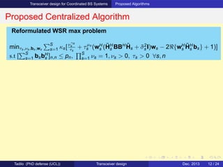 Transceiver design for Coordinated BS Systems Proposed Algorithms
Proposed Centralized Algorithm
Reformulated WSR max problem
minτs,νs,bs,ws
S
s=1 κs[νγs
s
τs
+ τµs
s (wH
s (˜HH
s BBH ˜Hs + ˜σ2
s I)ws − 2ℜ{wH
s
˜HH
s bs} + 1)]
s.t [
S
s=1 bsbH
s ]n,n ≤ pn,
S
s=1 νs = 1, νs > 0, τs > 0 ∀s, n
Tadilo (PhD defense (UCL)) Transceiver design Dec. 2013 12 / 24
 