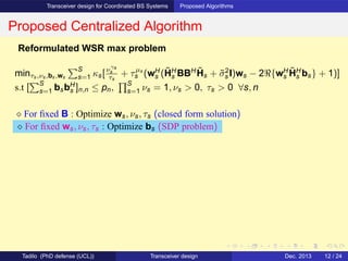 Transceiver design for Coordinated BS Systems Proposed Algorithms
Proposed Centralized Algorithm
Reformulated WSR max problem
minτs,νs,bs,ws
S
s=1 κs[νγs
s
τs
+ τµs
s (wH
s (˜HH
s BBH ˜Hs + ˜σ2
s I)ws − 2ℜ{wH
s
˜HH
s bs} + 1)]
s.t [
S
s=1 bsbH
s ]n,n ≤ pn,
S
s=1 νs = 1, νs > 0, τs > 0 ∀s, n
⋄ For ﬁxed B : Optimize ws, νs, τs (closed form solution)
⋄ For ﬁxed ws, νs, τs : Optimize bs (SDP problem)
Tadilo (PhD defense (UCL)) Transceiver design Dec. 2013 12 / 24
 
