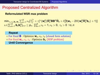 Transceiver design for Coordinated BS Systems Proposed Algorithms
Proposed Centralized Algorithm
Reformulated WSR max problem
minτs,νs,bs,ws
S
s=1 κs[νγs
s
τs
+ τµs
s (wH
s (˜HH
s BBH ˜Hs + ˜σ2
s I)ws − 2ℜ{wH
s
˜HH
s bs} + 1)]
s.t [
S
s=1 bsbH
s ]n,n ≤ pn,
S
s=1 νs = 1, νs > 0, τs > 0 ∀s, n
Repeat
⋄ For ﬁxed B : Optimize ws, νs, τs (closed form solution)
⋄ For ﬁxed ws, νs, τs : Optimize bs (SDP problem)
Until Convergence
Tadilo (PhD defense (UCL)) Transceiver design Dec. 2013 12 / 24
 