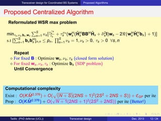 Transceiver design for Coordinated BS Systems Proposed Algorithms
Proposed Centralized Algorithm
Reformulated WSR max problem
minτs,νs,bs,ws
S
s=1 κs[νγs
s
τs
+ τµs
s (wH
s (˜HH
s BBH ˜Hs + ˜σ2
s I)ws − 2ℜ{wH
s
˜HH
s bs} + 1)]
s.t [
S
s=1 bsbH
s ]n,n ≤ pn,
S
s=1 νs = 1, νs > 0, τs > 0 ∀s, n
Repeat
⋄ For ﬁxed B : Optimize ws, νs, τs (closed form solution)
⋄ For ﬁxed ws, νs, τs : Optimize bs (SDP problem)
Until Convergence
Computational complexity
Exist : O(K ˜M2.376
) + O( (N + S)(2NS + 1)2
(2S2
+ 2NS + S)) + CGP per ite
Prop : O(K ˜M2.376
) + O(
√
N + 1(2NS + 1)2
(2S2
+ 2NS)) per ite (Better!)
Tadilo (PhD defense (UCL)) Transceiver design Dec. 2013 12 / 24
 