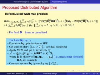 Transceiver design for Coordinated BS Systems Proposed Algorithms
Proposed Distributed Algorithm
Reformulated WSR max problem
minτs,νs,bs,ws
S
s=1 κs[νγs
s
τs
+ τµs
s (wH
s (˜HH
s BBH ˜Hs + ˜σ2
s I)ws − 2ℜ{wH
s
˜HH
s bs} + 1)]
s.t [
S
s=1 bsbH
s ]n,n ≤ pn,
S
s=1 νs = 1, νs > 0, τs > 0 ∀s, n
⋄ For ﬁxed B : Same as centralized
For ﬁxed ws, νs, τs
⋄ Formulate bs optimization as SDP
⋄ Get dual of SDP : ({λn ≥ 0}N
n=1 are dual variables)
⋄ Apply MFM and get λi iteratively by
⋄ λ⋆
i = |¯gi |/
√
pi , g⋆
i = λ(RRH
+ λ)−1
fi
where ¯gi is ith row of [g1, g2, · · · , gN ] (i.e., needs inner iteration)
R, fi are constants
⋄ Compute optimal bs by employing {λ⋆
i }N
i=1
Tadilo (PhD defense (UCL)) Transceiver design Dec. 2013 13 / 24
 