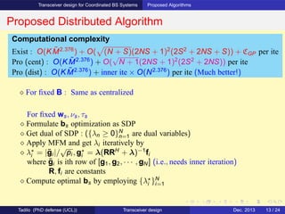 Transceiver design for Coordinated BS Systems Proposed Algorithms
Proposed Distributed Algorithm
⋄ For ﬁxed B : Same as centralized
For ﬁxed ws, νs, τs
⋄ Formulate bs optimization as SDP
⋄ Get dual of SDP : ({λn ≥ 0}N
n=1 are dual variables)
⋄ Apply MFM and get λi iteratively by
⋄ λ⋆
i = |¯gi |/
√
pi , g⋆
i = λ(RRH
+ λ)−1
fi
where ¯gi is ith row of [g1, g2, · · · , gN ] (i.e., needs inner iteration)
R, fi are constants
⋄ Compute optimal bs by employing {λ⋆
i }N
i=1
Computational complexity
Exist : O(K ˜M2.376
) + O( (N + S)(2NS + 1)2
(2S2
+ 2NS + S)) + CGP per ite
Pro (cent) : O(K ˜M2.376
) + O(
√
N + 1(2NS + 1)2
(2S2
+ 2NS)) per ite
Pro (dist) : O(K ˜M2.376
) + inner ite × O(N2.376
) per ite (Much better!)
Tadilo (PhD defense (UCL)) Transceiver design Dec. 2013 13 / 24
 
