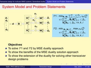 Transceiver design for multiuser MIMO systems: Generalized duality System Model and Problem Statements
System Model and Problem Statements
d2
d1 HH
1
HH
2
HH
K
WH
2
n1
nK
n2
WH
K
WH
1
d1
d2
dK
= d B
dK
Objectives
To solve P1 and P2 by MSE duality approach
To show the beneﬁts of the MSE duality solution approach
To show the extension of the duality for solving other transceiver
design problems
P1 : minBk ,Wk
K
k=1
Sk
i=1 ηki ξDL
ki
s.t [
K
k=1 Bk BH
k ]n,n ≤ ˘pn,
bH
ki bki ≤ ˘pki , ∀n, k, i
P2 : min{Bk ,Wk }K
k=1
max ρki ξDL
ki
s.t [
K
k=1 Bk BH
k ]n,n ≤ ˘pn,
bH
ki bki ≤ ˘pki , ∀n, k, i
Tadilo (PhD defense (UCL)) Transceiver design Dec. 2013 17 / 24
 