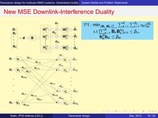 Transceiver design for multiuser MIMO systems: Generalized duality System Model and Problem Statements
New MSE Downlink-Interference Duality
d2
d1 HH
1
HH
2
HH
K
WH
2
n1
nK
n2
WH
K
WH
1
d1
d2
dK
= d B
dK
V1
V2
nI
1S1
nI
K1
nI
KSK
nI
11
tH
KSK
tH
K1
tH
1S1
tH
11
H111
H11S1
H21S1
H1KSK
H1K1
HKK1
HK1S1
H2K1
HKKSK
ˆdK1
ˆd11
VK
HK11
H2KSK
H211
d1
ˆdKSK
ˆd1S1
d2
dK
P1 : min{Bk ,Wk }K
k=1
K
k=1
Sk
i=1 ηki ξDL
ki
s.t [
K
k=1 Bk BH
k ]n,n ≤ ˘pn,
bH
ki bki ≤ ˘pki
Tadilo (PhD defense (UCL)) Transceiver design Dec. 2013 19 / 24
 