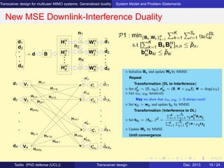 Transceiver design for multiuser MIMO systems: Generalized duality System Model and Problem Statements
New MSE Downlink-Interference Duality
d2
d1 HH
1
HH
2
HH
K
WH
2
n1
nK
n2
WH
K
WH
1
d1
d2
dK
= d B
dK
V1
V2
nI
1S1
nI
K1
nI
KSK
nI
11
tH
KSK
tH
K1
tH
1S1
tH
11
H111
H11S1
H21S1
H1KSK
H1K1
HKK1
HK1S1
H2K1
HKKSK
ˆdK1
ˆd11
VK
HK11
H2KSK
H211
d1
ˆdKSK
ˆd1S1
d2
dK
P1 : min{Bk ,Wk }K
k=1
K
k=1
Sk
i=1 ηki ξDL
ki
s.t [
K
k=1 Bk BH
k ]n,n ≤ ˘pn,
bH
ki bki ≤ ˘pki
⋄ Initialize Bk and update Wk by MMSE
Repeat
Transformation (DL to Interference)
⋄ Set dI
ki ∼ (0, ηki ), nI
ki ∼ (0, Ψ + µki I), Ψ = diag(ψn)
⋄ Get ψn, µki iteratively
Key we show that ψn, µki > 0 always exist!
⋄ Set vki = wki and update tki by MMSE
Transformation (Interference to DL)
⋄ Set bki = βtki , β2
=
K
i=1
Si
j=1
ηij wH
ij
Ri wij
K
i=1
Si
j=1
tH
ij
(Ψ+µij I)tij
⋄ Update Wk by MMSE
Until convergence
Tadilo (PhD defense (UCL)) Transceiver design Dec. 2013 19 / 24
 