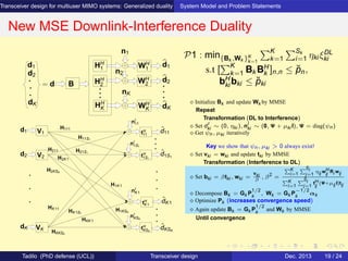 Transceiver design for multiuser MIMO systems: Generalized duality System Model and Problem Statements
New MSE Downlink-Interference Duality
d2
d1 HH
1
HH
2
HH
K
WH
2
n1
nK
n2
WH
K
WH
1
d1
d2
dK
= d B
dK
V1
V2
nI
1S1
nI
K1
nI
KSK
nI
11
tH
KSK
tH
K1
tH
1S1
tH
11
H111
H11S1
H21S1
H1KSK
H1K1
HKK1
HK1S1
H2K1
HKKSK
ˆdK1
ˆd11
VK
HK11
H2KSK
H211
d1
ˆdKSK
ˆd1S1
d2
dK
P1 : min{Bk ,Wk }K
k=1
K
k=1
Sk
i=1 ηki ξDL
ki
s.t [
K
k=1 Bk BH
k ]n,n ≤ ˘pn,
bH
ki bki ≤ ˘pki
⋄ Initialize Bk and update Wk by MMSE
Repeat
Transformation (DL to Interference)
⋄ Set dI
ki ∼ (0, ηki ), nI
ki ∼ (0, Ψ + µki I), Ψ = diag(ψn)
⋄ Get ψn, µki iteratively
Key we show that ψn, µki > 0 always exist!
⋄ Set vki = wki and update tki by MMSE
Transformation (Interference to DL)
⋄ Set bki = βtki , wki =
vki
β
, β2
=
K
i=1
Si
j=1
ηij wH
ij
Ri wij
K
i=1
Si
j=1
tH
ij
(Ψ+µij I)tij
⋄ Decompose Bk = Gk P
1/2
k
, Wk = Gk P
−1/2
k
αk
⋄ Optimize Pk (increases convergence speed)
⋄ Again update Bk = Gk P
1/2
k
and Wk by MMSE
Until convergence
Tadilo (PhD defense (UCL)) Transceiver design Dec. 2013 19 / 24
 