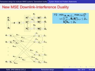 Transceiver design for multiuser MIMO systems: Generalized duality System Model and Problem Statements
New MSE Downlink-Interference Duality
d2
d1 HH
1
HH
2
HH
K
WH
2
n1
nK
n2
WH
K
WH
1
d1
d2
dK
= d B
dK
V1
V2
nI
1S1
nI
K1
nI
KSK
nI
11
tH
KSK
tH
K1
tH
1S1
tH
11
H111
H11S1
H21S1
H1KSK
H1K1
HKK1
HK1S1
H2K1
HKKSK
ˆdK1
ˆd11
VK
HK11
H2KSK
H211
d1
ˆdKSK
ˆd1S1
d2
dK
P2 : min{Bk ,Wk }K
k=1
max ρki ξDL
ki
s.t [
K
k=1 Bk BH
k ]n,n ≤ ˘pn,
bH
ki bki ≤ ˘pki
Tadilo (PhD defense (UCL)) Transceiver design Dec. 2013 19 / 24
 