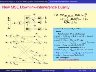 Transceiver design for multiuser MIMO systems: Generalized duality System Model and Problem Statements
New MSE Downlink-Interference Duality
d2
d1 HH
1
HH
2
HH
K
WH
2
n1
nK
n2
WH
K
WH
1
d1
d2
dK
= d B
dK
V1
V2
nI
1S1
nI
K1
nI
KSK
nI
11
tH
KSK
tH
K1
tH
1S1
tH
11
H111
H11S1
H21S1
H1KSK
H1K1
HKK1
HK1S1
H2K1
HKKSK
ˆdK1
ˆd11
VK
HK11
H2KSK
H211
d1
ˆdKSK
ˆd1S1
d2
dK
P2 : min{Bk ,Wk }K
k=1
max ρki ξDL
ki
s.t [
K
k=1 Bk BH
k ]n,n ≤ ˘pn,
bH
ki bki ≤ ˘pki
⋄ Initialize Bk and update Wk by MMSE
Repeat
Transformation (DL to Interference)
⋄ Set dI
ki ∼ (0, 1), nI
ki ∼ (0, Ψ + µki I), Ψ = diag(ψn)
⋄ Get ψn, µki iteratively
⋄ Get ¯β2
[ ¯β2
11, · · · ¯β2
KSK
] as ¯β2
= ¯Zx
x = [ψ1, · · · , ψN , µ11, · · · , µKSK
], ¯Z is constant
⋄ Set vki = ¯βki wki and update tki by MMSE
Transformation (Interference to DL)
⋄ Get β2
[β2
11, · · · β2
KSK
] as β2
= Zx, Z is constant
Key we show that ψn, µki , ¯β2
ki , β2
ki > 0 always exist!
⋄ Set bki = βki tki and update Wk by MMSE
Until convergence
Unbalanced weighted MSE
Tadilo (PhD defense (UCL)) Transceiver design Dec. 2013 19 / 24
 