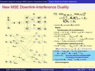 Transceiver design for multiuser MIMO systems: Generalized duality System Model and Problem Statements
New MSE Downlink-Interference Duality
d2
d1 HH
1
HH
2
HH
K
WH
2
n1
nK
n2
WH
K
WH
1
d1
d2
dK
= d B
dK
V1
V2
nI
1S1
nI
K1
nI
KSK
nI
11
tH
KSK
tH
K1
tH
1S1
tH
11
H111
H11S1
H21S1
H1KSK
H1K1
HKK1
HK1S1
H2K1
HKKSK
ˆdK1
ˆd11
VK
HK11
H2KSK
H211
d1
ˆdKSK
ˆd1S1
d2
dK
P2 : min{Bk ,Wk }K
k=1
max ρki ξDL
ki
s.t [
K
k=1 Bk BH
k ]n,n ≤ ˘pn,
bH
ki bki ≤ ˘pki
⋄ Initialize Bk and update Wk by MMSE
Repeat
Transformation (DL to Interference)
⋄ Set dI
ki ∼ (0, 1), nI
ki ∼ (0, Ψ + µki I), Ψ = diag(ψn)
⋄ Get ψn, µki iteratively
⋄ Get ¯β2
[ ¯β2
11, · · · ¯β2
KSK
] as ¯β2
= ¯Zx
x = [ψ1, · · · , ψN , µ11, · · · , µKSK
], ¯Z is constant
⋄ Set vki = ¯βki wki and update tki by MMSE
Transformation (Interference to DL)
⋄ Get β2
[β2
11, · · · β2
KSK
] as β2
= Zx, Z is constant
Key we show that ψn, µki , ¯β2
ki , β2
ki > 0 always exist!
⋄ Set bki = βki tki , wki = vki /βki and decompose
Bk = Gk P
1/2
k
, Wk = Gk P
−1/2
k
αk
⋄ Optimize Pk , −Ensures balanced weighted MSE
−Increases convergence speed
⋄ Again update Bk = Gk P
1/2
k
and Wk by MMSE
Until convergence
Tadilo (PhD defense (UCL)) Transceiver design Dec. 2013 19 / 24
 