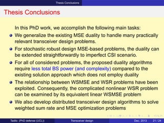 Thesis Conclusions
Thesis Conclusions
In this PhD work, we accomplish the following main tasks:
We generalize the existing MSE duality to handle many practically
relevant transceiver design problems.
For stochastic robust design MSE-based problems, the duality can
be extended straightforwardly to imperfect CSI scenario.
For all of considered problems, the proposed duality algorithms
require less total BS power (and complexity) compared to the
existing solution approach which does not employ duality
The relationship between WSMSE and WSR problems have been
exploited. Consequently, the complicated nonlinear WSR problem
can be examined by its equivalent linear WSMSE problem
We also develop distributed transceiver design algorithms to solve
weighted sum rate and MSE optimization problems
Tadilo (PhD defense (UCL)) Transceiver design Dec. 2013 21 / 24
 
