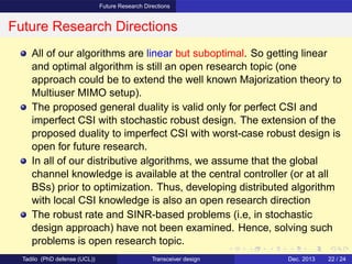Future Research Directions
Future Research Directions
All of our algorithms are linear but suboptimal. So getting linear
and optimal algorithm is still an open research topic (one
approach could be to extend the well known Majorization theory to
Multiuser MIMO setup).
The proposed general duality is valid only for perfect CSI and
imperfect CSI with stochastic robust design. The extension of the
proposed duality to imperfect CSI with worst-case robust design is
open for future research.
In all of our distributive algorithms, we assume that the global
channel knowledge is available at the central controller (or at all
BSs) prior to optimization. Thus, developing distributed algorithm
with local CSI knowledge is also an open research direction
The robust rate and SINR-based problems (i.e, in stochastic
design approach) have not been examined. Hence, solving such
problems is open research topic.
Tadilo (PhD defense (UCL)) Transceiver design Dec. 2013 22 / 24
 