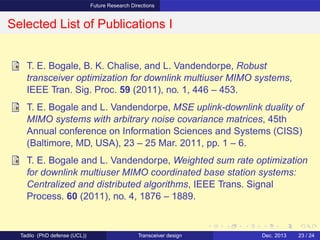 Future Research Directions
Selected List of Publications I
T. E. Bogale, B. K. Chalise, and L. Vandendorpe, Robust
transceiver optimization for downlink multiuser MIMO systems,
IEEE Tran. Sig. Proc. 59 (2011), no. 1, 446 – 453.
T. E. Bogale and L. Vandendorpe, MSE uplink-downlink duality of
MIMO systems with arbitrary noise covariance matrices, 45th
Annual conference on Information Sciences and Systems (CISS)
(Baltimore, MD, USA), 23 – 25 Mar. 2011, pp. 1 – 6.
T. E. Bogale and L. Vandendorpe, Weighted sum rate optimization
for downlink multiuser MIMO coordinated base station systems:
Centralized and distributed algorithms, IEEE Trans. Signal
Process. 60 (2011), no. 4, 1876 – 1889.
Tadilo (PhD defense (UCL)) Transceiver design Dec. 2013 23 / 24
 