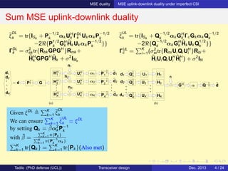 MSE duality MSE uplink-downlink duality under imperfect CSI
Sum MSE uplink-downlink duality
(a)
d1
d2
dK
HH
2
HH
K αK
P
−1
2
2
P
−1
2
1
P
−1
2
K
n1
nK
n2
dK
d2
d1
= d GP
1
2
α1HH
1
α2
UH
1
UH
2
UH
K
(b)
d1
GH
d2
dK
Q
1
2
1
Q
1
2
2
Q
1
2
K
H1
H2
HK
n
dQ−1
2α
U1
U2
UK
ξ
DL
k = tr{ISk
+ P
−1/2
k αk UH
k ΓDL
k Uk αk P
−1/2
k
−2ℜ{P
1/2
k GH
k Hk Uk αk P
−1/2
k }}
ΓDL
k = σ2
ek tr{Rbk GPGH
}Rmk +
HH
k GPGH
Hk + σ2
IMk
ξ
UL
k = tr{ISk
+ Q
−1/2
k αk GH
k ΓcGk αk Q
−1/2
k
−2ℜ{Q
−1/2
k αk GH
k Hk Uk Q
1/2
k }}
ΓUL
c = K
i=1(σ2
ei tr{Rmi Ui Qi UH
i }Rbi +
Hi Ui Qi UH
i HH
i ) + σ2
IN
Given ξDL K
k=1 ξ
DL
k
We can ensure K
k=1 ξ
UL
k = ξDL
by setting Qk = ˜βα2
k P−1
k
with ˜β =
K
k=1 tr{Pk }
K
k=1
tr{P−1
k
αk }
K
k=1 tr{Qk } = K
k=1 tr{Pk }(Also met)
Tadilo (PhD defense (UCL)) Transceiver design Dec. 2013 4 / 24
 