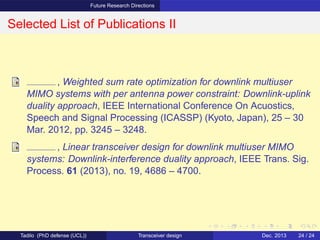 Future Research Directions
Selected List of Publications II
, Weighted sum rate optimization for downlink multiuser
MIMO systems with per antenna power constraint: Downlink-uplink
duality approach, IEEE International Conference On Acuostics,
Speech and Signal Processing (ICASSP) (Kyoto, Japan), 25 – 30
Mar. 2012, pp. 3245 – 3248.
, Linear transceiver design for downlink multiuser MIMO
systems: Downlink-interference duality approach, IEEE Trans. Sig.
Process. 61 (2013), no. 19, 4686 – 4700.
Tadilo (PhD defense (UCL)) Transceiver design Dec. 2013 24 / 24
 