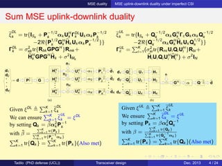 MSE duality MSE uplink-downlink duality under imperfect CSI
Sum MSE uplink-downlink duality
(a)
d1
d2
dK
HH
2
HH
K αK
P
−1
2
2
P
−1
2
1
P
−1
2
K
n1
nK
n2
dK
d2
d1
= d GP
1
2
α1HH
1
α2
UH
1
UH
2
UH
K
(b)
d1
GH
d2
dK
Q
1
2
1
Q
1
2
2
Q
1
2
K
H1
H2
HK
n
dQ−1
2α
U1
U2
UK
ξ
DL
k = tr{ISk
+ P
−1/2
k αk UH
k ΓDL
k Uk αk P
−1/2
k
−2ℜ{P
1/2
k GH
k Hk Uk αk P
−1/2
k }}
ΓDL
k = σ2
ek tr{Rbk GPGH
}Rmk +
HH
k GPGH
Hk + σ2
IMk
ξ
UL
k = tr{ISk
+ Q
−1/2
k αk GH
k ΓcGk αk Q
−1/2
k
−2ℜ{Q
−1/2
k αk GH
k Hk Uk Q
1/2
k }}
ΓUL
c = K
i=1(σ2
ei tr{Rmi Ui Qi UH
i }Rbi +
Hi Ui Qi UH
i HH
i ) + σ2
IN
Given ξDL K
k=1 ξ
DL
k
We can ensure K
k=1 ξ
UL
k = ξDL
by setting Qk = ˜βα2
k P−1
k
with ˜β =
K
k=1 tr{Pk }
K
k=1
tr{P−1
k
αk }
K
k=1 tr{Qk } = K
k=1 tr{Pk }(Also met)
Given ξUL K
k=1 ξ
UL
k
We ensure K
k=1 ξ
DL
k = ξUL
by setting Pk = βα2
k Q−1
k
with β =
K
k=1 tr{Qk }
K
k=1
tr{Q−1
k
αk }
K
k=1 tr{Pk } = K
k=1 tr{Qk }(Also met)
Tadilo (PhD defense (UCL)) Transceiver design Dec. 2013 4 / 24
 