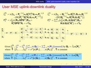 MSE duality MSE uplink-downlink duality under imperfect CSI
User MSE uplink-downlink duality
(a)
d1
d2
dK
HH
2
HH
K αK
P
−1
2
2
P
−1
2
1
P
−1
2
K
n1
nK
n2
dK
d2
d1
= d GP
1
2
α1HH
1
α2
UH
1
UH
2
UH
K
(b)
d1
GH
d2
dK
Q
1
2
1
Q
1
2
2
Q
1
2
K
H1
H2
HK
n
dQ−1
2α
U1
U2
UK
ξ
DL
k = tr{ISk
+ P
−1/2
k αk UH
k ΓDL
k Uk αk P
−1/2
k
−2ℜ{P
1/2
k GH
k Hk Uk αk P
−1/2
k }}
ΓDL
k = σ2
ek tr{Rbk GPGH
}Rmk +
HH
k GPGH
Hk + σ2
IMk
ξ
UL
k = tr{ISk
+ Q
−1/2
k αk GH
k ΓcGk αk Q
−1/2
k
−2ℜ{Q
−1/2
k αk GH
k Hk Uk Q
1/2
k }}
ΓUL
c = K
i=1(σ2
ei tr{Rmi Ui Qi UH
i }Rbi +
Hi Ui Qi UH
i HH
i ) + σ2
IN
Given ξ
DL
k , ξ
UL
k = ξ
DL
k , K
k=1 tr{Qk } = K
k=1 tr{Pk }(ensured) by Qk = ˜βk α2
k P−1
k
where ˜T · [˜β1, . . . , ˜βK ]T
= σ2
[tr{P1}, . . . , tr{PK }]T
, ˜T is constant
Given ξ
UL
k , ξ
DL
k = ξ
UL
k , K
k=1 tr{Pk } = K
k=1 tr{Qk }(ensured) by Pk = βk α2
k Q−1
k
where T · [β1, . . . , βK ]T
= σ2
[tr{Q1}, . . . , tr{QK }]T
, T is constant
Tadilo (PhD defense (UCL)) Transceiver design Dec. 2013 5 / 24
 
