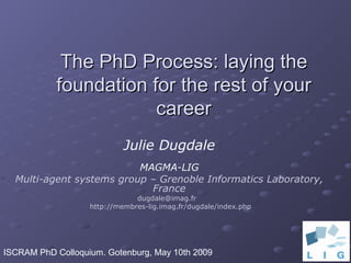 The PhD Process: laying the foundation for the rest of your career Julie Dugdale MAGMA-LIG Multi-agent systems group – Grenoble Informatics Laboratory, France dugdale@imag.fr  http://membres-lig.imag.fr/dugdale/index.php ISCRAM PhD Colloquium. Gotenburg, May 10th 2009 