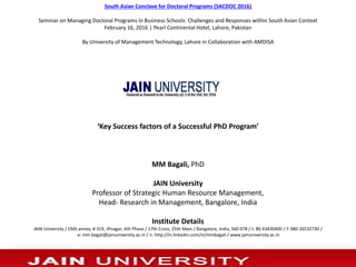 ‘Key Success factors of a Successful PhD Program’
MM Bagali, PhD
JAIN University
Professor of Strategic Human Resource Management,
Head- Research in Management, Bangalore, India
Institute Details
JAIN University / CMS annex, # 319, JPnagar, 6th Phase / 17th Cross, 25th Main / Bangalore, India, 560 078 / t: 80 43430400 / f: 080 26532730 /
e: mm.bagali@jainuniversity.ac.in / n: http://in.linkedin.com/in/mmbagali / www.jainuniversity.ac.in
4/23/2016 1Reva University, 18th & 19th Dec 2015
South Asian Conclave for Doctoral Programs (SACDOC 2016)
Seminar on Managing Doctoral Programs in Business Schools: Challenges and Responses within South Asian Context
February 16, 2016 | Pearl Continental Hotel, Lahore, Pakistan
By University of Management Technology, Lahore in Collaboration with AMDISA
 