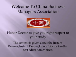 Welcome To China Business
Managers Association
Honor Doctor to give you right respect to
your study
The content is given about the Instant
Degrees,Instant Degree,Honor Doctor to offer
best education choices.
 