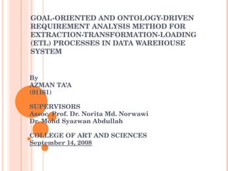 GOAL-ORIENTED AND ONTOLOGY-DRIVEN REQUIREMENT ANALYSIS METHOD FOR EXTRACTION-TRANSFORMATION-LOADING (ETL) PROCESSES IN DATA WAREHOUSE SYSTEM By AZMAN TA’A (91161) SUPERVISORS Assoc. Prof. Dr. Norita Md. Norwawi Dr. Mohd Syazwan Abdullah   COLLEGE OF ART AND SCIENCES September 14, 2008 