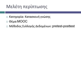 Μελέτη περίπτωσης
 Κατηγορία: Κατασκευή γνώσης
 Θέμα:MOOC
 Μέθοδος Συλλογής Δεδομένων: pretest-posttest
 