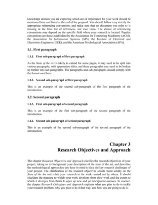 knowledge domain you are exploring which are of importance for your work should be
mentioned here and listed at the end of the proposal. You should follow very strictly the
appropriate referencing conventions and make sure that no document you refer to is
missing in the final list of references, nor vice versa. The choice of referencing
conventions may depend on the specific field where your research is located. Popular
conventions are those established by the Association for Computing Machinery (ACM),
the Association for Information Systems (AIS), the Institute of Electrical and
Electronics Engineers (IEEE), and the American Psychological Association (APA).
1.1. First paragraph
1.1.1. First sub-paragraph of first paragraph
As the State of the Art is likely to extend for some pages, it may need to be split into
various paragraphs, with appropriate titles, and these paragraphs may need to be broken
up further into sub-paragraphs. The paragraphs and sub-paragraphs should comply with
the format used here.
1.1.2. Second sub-paragraph of first paragraph
This is an example of the second sub-paragraph of the first paragraph of the
introduction.
1.2. Second paragraph
1.1.3. First sub-paragraph of second paragraph
This is an example of the first sub-paragraph of the second paragraph of the
introduction.
1.1.4. Second sub-paragraph of second paragraph
This is an example of the second sub-paragraph of the second paragraph of the
introduction.
Chapter 3
Research Objectives and Approach
The chapter Research Objectives and Approach clarifies the research objectives of your
project, taking as its background your description of the state of the art, and describes
the methodological approaches you have in mind to face the key research challenges of
your project. The clarification of the research objectives should build solidly on the
State of the Art and relate your research to the work carried out by others. It should
elucidate the measure to which your work develops from their work and the extent to
which it diverges from theirs to open up new and yet unexplored avenues. In essence,
the chapter Research Objectives and Approach explains what you plan to do to tackle
your research problem, why you plan to do it that way, and how you are going to do it.
 