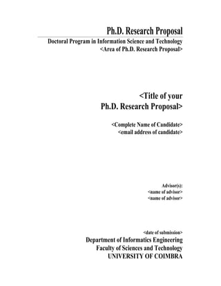 Ph.D. Research Proposal
Doctoral Program in Information Science and Technology
<Area of Ph.D. Research Proposal>
<Title of your
Ph.D. Research Proposal>
<Complete Name of Candidate>
<email address of candidate>
Advisor(s):
<name of advisor>
<name of advisor>
<date of submission>
Department of Informatics Engineering
Faculty of Sciences and Technology
UNIVERSITY OF COIMBRA
 