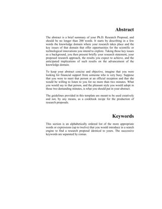 Abstract
The abstract is a brief summary of your Ph.D. Research Proposal, and
should be no longer than 200 words. It starts by describing in a few
words the knowledge domain where your research takes place and the
key issues of that domain that offer opportunities for the scientific or
technological innovations you intend to explore. Taking those key issues
as a background, you then present briefly your research statement, your
proposed research approach, the results you expect to achieve, and the
anticipated implications of such results on the advancement of the
knowledge domain.
To keep your abstract concise and objective, imagine that you were
looking for financial support from someone who is very busy. Suppose
that you were to meet that person at an official reception and that she
would be willing to listen to you for no more than two minutes. What
you would say to that person, and the pleasant style you would adopt in
those two demanding minutes, is what you should put in your abstract.
The guidelines provided in this template are meant to be used creatively
and not, by any means, as a cookbook recipe for the production of
research proposals.
Keywords
This section is an alphabetically ordered list of the more appropriate
words or expressions (up to twelve) that you would introduce in a search
engine to find a research proposal identical to yours. The successive
keywords are separated by comas.
 