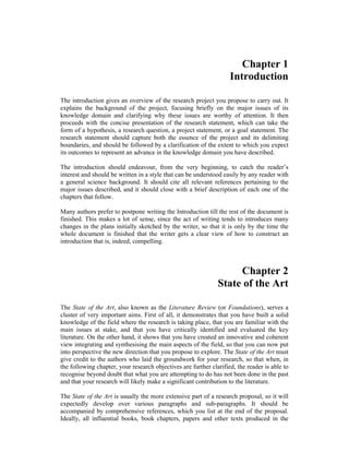Chapter 1
Introduction
The introduction gives an overview of the research project you propose to carry out. It
explains the background of the project, focusing briefly on the major issues of its
knowledge domain and clarifying why these issues are worthy of attention. It then
proceeds with the concise presentation of the research statement, which can take the
form of a hypothesis, a research question, a project statement, or a goal statement. The
research statement should capture both the essence of the project and its delimiting
boundaries, and should be followed by a clarification of the extent to which you expect
its outcomes to represent an advance in the knowledge domain you have described.
The introduction should endeavour, from the very beginning, to catch the reader’s
interest and should be written in a style that can be understood easily by any reader with
a general science background. It should cite all relevant references pertaining to the
major issues described, and it should close with a brief description of each one of the
chapters that follow.
Many authors prefer to postpone writing the Introduction till the rest of the document is
finished. This makes a lot of sense, since the act of writing tends to introduces many
changes in the plans initially sketched by the writer, so that it is only by the time the
whole document is finished that the writer gets a clear view of how to construct an
introduction that is, indeed, compelling.
Chapter 2
State of the Art
The State of the Art, also known as the Literature Review (or Foundations), serves a
cluster of very important aims. First of all, it demonstrates that you have built a solid
knowledge of the field where the research is taking place, that you are familiar with the
main issues at stake, and that you have critically identified and evaluated the key
literature. On the other hand, it shows that you have created an innovative and coherent
view integrating and synthesising the main aspects of the field, so that you can now put
into perspective the new direction that you propose to explore. The State of the Art must
give credit to the authors who laid the groundwork for your research, so that when, in
the following chapter, your research objectives are further clarified, the reader is able to
recognise beyond doubt that what you are attempting to do has not been done in the past
and that your research will likely make a significant contribution to the literature.
The State of the Art is usually the more extensive part of a research proposal, so it will
expectedly develop over various paragraphs and sub-paragraphs. It should be
accompanied by comprehensive references, which you list at the end of the proposal.
Ideally, all influential books, book chapters, papers and other texts produced in the
 