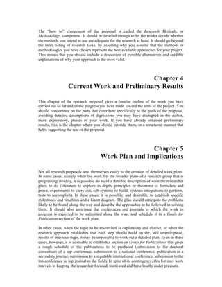 The “how to” component of the proposal is called the Research Methods, or
Methodology, component. It should be detailed enough to let the reader decide whether
the methods you intend to use are adequate for the research at hand. It should go beyond
the mere listing of research tasks, by asserting why you assume that the methods or
methodologies you have chosen represent the best available approaches for your project.
This means that you should include a discussion of possible alternatives and credible
explanations of why your approach is the most valid.
Chapter 4
Current Work and Preliminary Results
This chapter of the research proposal gives a concise outline of the work you have
carried out so far and of the progress you have made toward the aims of the project. You
should concentrate on the parts that contribute specifically to the goals of the proposal,
avoiding detailed descriptions of digressions you may have attempted in the earlier,
more exploratory, phases of your work. If you have already obtained preliminary
results, this is the chapter where you should provide them, in a structured manner that
helps supporting the rest of the proposal.
Chapter 5
Work Plan and Implications
Not all research proposals lend themselves easily to the creation of detailed work plans.
In some cases, namely when the work fits the broader plans of a research group that is
progressing steadily, it is possible do build a detailed description of what the researcher
plans to do (literature to explore in depth, principles or theorems to formulate and
prove, experiments to carry out, sub-systems to build, systems integrations to perform,
tests to accomplish). In these cases, it is possible, and desirable, to establish specific
milestones and timelines and a Gantt diagram. The plan should anticipate the problems
likely to be found along the way and describe the approaches to be followed in solving
them. It should also anticipate the conferences and journals to which the work in
progress is expected to be submitted along the way, and schedule it in a Goals for
Publication section of the work plan.
In other cases, when the topic to be researched is exploratory and elusive, or when the
research approach establishes that each step should build on the, still unanticipated,
results of previous steps, it may be impossible to work out a detailed plan. Even in these
cases, however, it is advisable to establish a section on Goals for Publications that gives
a rough schedule of the publications to be produced (submission to the doctoral
consortium of a top conference, submission to a national conference, publication in a
secondary journal, submission to a reputable international conference, submission to the
top conference or top journal in the field). In spite of its contingency, this list may work
marvels in keeping the researcher focused, motivated and beneficially under pressure.
 