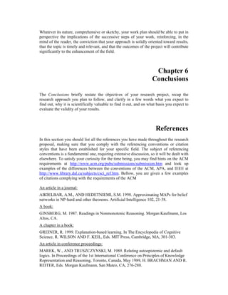 Whatever its nature, comprehensive or sketchy, your work plan should be able to put in
perspective the implications of the successive steps of your work, reinforcing, in the
mind of the reader, the conviction that your approach is solidly oriented toward results,
that the topic is timely and relevant, and that the outcomes of the project will contribute
significantly to the enhancement of the field.
Chapter 6
Conclusions
The Conclusions briefly restate the objectives of your research project, recap the
research approach you plan to follow, and clarify in a few words what you expect to
find out, why it is scientifically valuable to find it out, and on what basis you expect to
evaluate the validity of your results.
References
In this section you should list all the references you have made throughout the research
proposal, making sure that you comply with the referencing conventions or citation
styles that have been established for your specific field. The subject of referencing
conventions is a fundamental one, requiring extensive discussion, so it will be dealt with
elsewhere. To satisfy your curiosity for the time being, you may find hints on the ACM
requirements at http://www.acm.org/pubs/submissions/submission.htm and look up
examples of the differences between the conventions of the ACM, APA, and IEEE at
http://www.library.dal.ca/subjects/csci_ref.htm. Bellow, you are given a few examples
of citations complying with the requirements of the ACM
An article in a journal:
ABDELBAR, A.M., AND HEDETNIEMI, S.M. 1998. Approximating MAPs for belief
networks in NP-hard and other theorems. Artificial Intelligence 102, 21-38.
A book:
GINSBERG, M. 1987. Readings in Nonmonotonic Reasoning. Morgan Kaufmann, Los
Altos, CA.
A chapter in a book:
GREINER, R. 1999. Explanation-based learning. In The Encyclopedia of Cognitive
Science, R. WILSON AND F. KEIL, Eds. MIT Press, Cambridge, MA, 301-303.
An article in conference proceedings:
MAREK, W., AND TRUSZCZYNSKI, M. 1989. Relating autoepistemic and default
logics. In Proceedings of the 1st International Conference on Principles of Knowledge
Representation and Reasoning, Toronto, Canada, May 1989, H. BRACHMAN AND R.
REITER, Eds. Morgan Kaufmann, San Mateo, CA, 276-288.
 