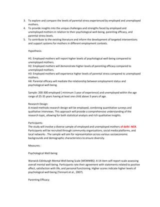 3. To explore and compare the levels of parental stress experienced by employed and unemployed
mothers.
4. To provide insights into the unique challenges and strengths faced by employed and
unemployed mothers in relation to their psychological well-being, parenting efficacy, and
parental stress levels.
5. To contribute to the existing literature and inform the development of targeted interventions
and support systems for mothers in different employment contexts.
Hypothesis:
H1: Employed mothers will report higher levels of psychological well-being compared to
unemployed mothers.
H2: Employed mothers will demonstrate higher levels of parenting efficacy compared to
unemployed mothers.
H3: Employed mothers will experience higher levels of parental stress compared to unemployed
mothers.
H4: Parental efficacy will mediate the relationship between employment status and
psychological well-being.
Sample: 200-300 employed ( minimum 1 year of experience) and unemployed within the age
range of 25-35 years having at least one child above 3 years of age.
Research Design:
A mixed-methods research design will be employed, combining quantitative surveys and
qualitative interviews. This approach will provide a comprehensive understanding of the
research topic, allowing for both statistical analysis and rich qualitative insights.
Participants:
The study will involve a diverse sample of employed and unemployed mothers of delhi -NCR.
Participants will be recruited through community organizations, social media platforms, and
local networks . The sample will aim for representation across various socioeconomic
backgrounds and demographic characteristics to ensure diversity.
Measures :
Psychological Well-being:
Warwick-Edinburgh Mental Well-being Scale (WEMWBS): A 14-item self-report scale assessing
overall mental well-being. Participants rate their agreement with statements related to positive
affect, satisfaction with life, and personal functioning. Higher scores indicate higher levels of
psychological well-being (Tennant et al., 2007).
Parenting Efficacy:
 