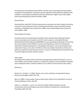 Parenting Sense of Competence Scale (PSOC): A 16-item scale measuring perceived parenting
competence and satisfaction. Participants rate their agreement with statements related to their
confidence in parenting and satisfaction with their parental role. Higher scores reflect higher
levels of parenting efficacy (Johnston & Mash, 1989).
Parental Stress:
Parenting Stress Index (PSI): A 36-item questionnaire assessing stress levels related to parenting.
It measures various domains of stress, including parental distress, parent-child dysfunctional
interaction, and difficult child characteristics. Higher scores indicate higher levels of parental
stress (Abidin, 1995).
Data Collection Procedure:
Participants will be recruited through stratified random sampling. After obtaining informed
consent, participants will complete a set of self-report measures, including the Warwick-
Edinburgh Mental Well-being Scale (WEMWBS) to assess psychological well-being, the Parenting
Sense of Competence Scale (PSOC) to measure parenting efficacy, and the Parenting Stress
Index (PSI) to evaluate parental stress. Demographic information, such as age, education level,
employment history, and number of children, will also be collected. Participants will have the
option to complete the questionnaires online or in-person. Confidentiality and anonymity will be
ensured throughout the data collection process.
Data analysis
Quantitative data analysis will be conducted using appropriate statistical techniques, such as t-
tests, ANOVA, and correlation analyses, to compare the variables of interest between employed
and unemployed mothers. Statistical software such as SPSS or R will be used for data analysis.
References:
Barnett, R. C., & Hyde, J. S. (2001). Women, men, work, and family: An expansionist theory.
American Psychologist, 56(10), 781–796.
Byron, K. (2005). A meta-analytic review of work-family conflict and its antecedents. Journal of
Vocational Behavior, 67(2), 169–198.
Coley, R. L., Leventhal, T., Lynch, A. D., & Kull, M. (2014). Relations between housing
characteristics and the well-being of low-income children and adolescents. Developmental
Psychology, 50(3), 623–632.
 
