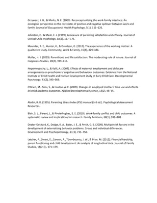 Grzywacz, J. G., & Marks, N. F. (2000). Reconceptualizing the work-family interface: An
ecological perspective on the correlates of positive and negative spillover between work and
family. Journal of Occupational Health Psychology, 5(1), 111–126.
Johnston, C., & Mash, E. J. (1989). A measure of parenting satisfaction and efficacy. Journal of
Clinical Child Psychology, 18(2), 167–175.
Maunder, R. E., Hunter, K., & Davidson, G. (2012). The experience of the working mother: A
qualitative study. Community, Work & Family, 15(4), 429–446.
Muller, H. J. (2019). Parenthood and life satisfaction: The moderating role of leisure. Journal of
Happiness Studies, 20(2), 399–416.
Nepomnyaschy, L., & Kalil, A. (2007). Effects of maternal employment and childcare
arrangements on preschoolers’ cognitive and behavioral outcomes: Evidence from the National
Institute of Child Health and Human Development Study of Early Child Care. Developmental
Psychology, 43(2), 345–369.
O'Brien, M., Sims, S., & Huston, A. C. (2009). Changes in employed mothers' time use and effects
on child academic outcomes. Applied Developmental Science, 13(2), 48–65.
Abidin, R. R. (1995). Parenting Stress Index (PSI) manual (3rd ed.). Psychological Assessment
Resources.
Blair, S. L., Parent, J., & Pinderhughes, E. E. (2019). Work-family conflict and child outcomes: A
systematic review and implications for research. Family Relations, 68(1), 181–203.
Deater-Deckard, K., Dodge, K. A., Bates, J. E., & Pettit, G. S. (2009). Multiple risk factors in the
development of externalizing behavior problems: Group and individual differences.
Development and Psychopathology, 21(3), 735–750.
Letcher, P., Smart, D., Sanson, A., Toumbourou, J. W., & Prior, M. (2012). Financial hardship,
parent functioning and child development: An analysis of longitudinal data. Journal of Family
Studies, 18(2–3), 171–179.
 