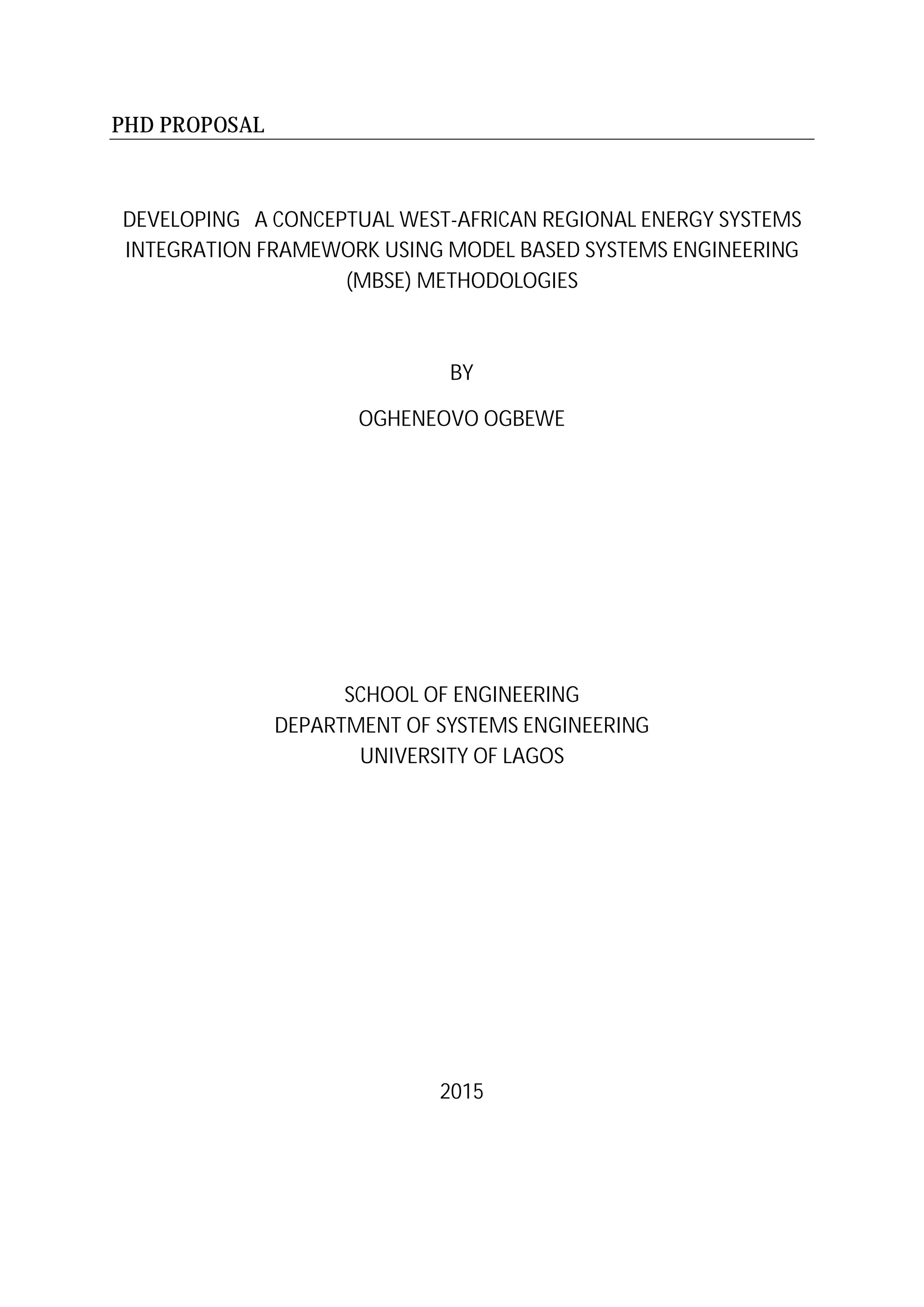 PHD PROPOSAL
DEVELOPING A CONCEPTUAL WEST-AFRICAN REGIONAL ENERGY SYSTEMS
INTEGRATION FRAMEWORK USING MODEL BASED SYSTEMS ENGINEERING
(MBSE) METHODOLOGIES
BY
OGHENEOVO OGBEWE
SCHOOL OF ENGINEERING
DEPARTMENT OF SYSTEMS ENGINEERING
UNIVERSITY OF LAGOS
2015
 