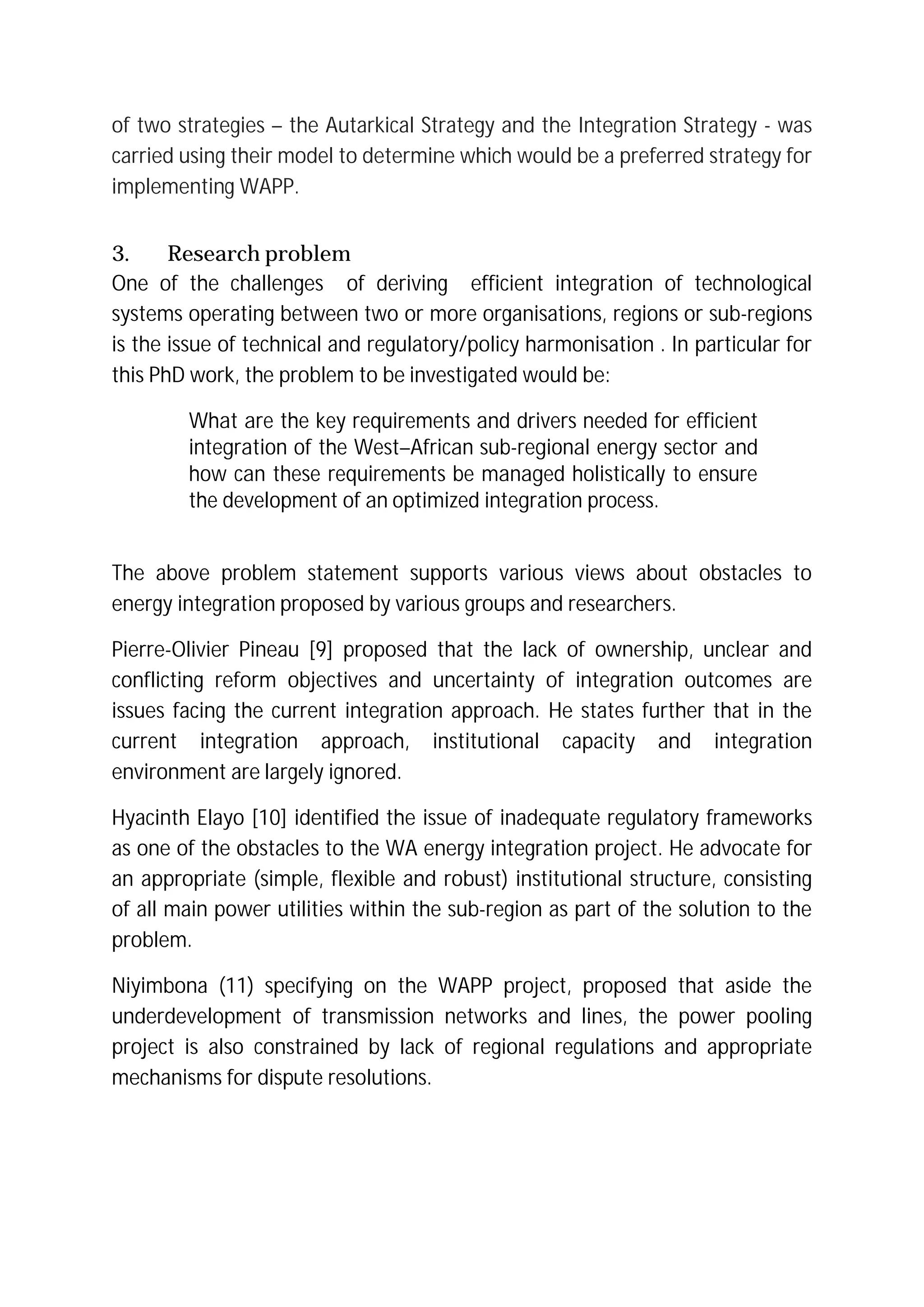 of two strategies – the Autarkical Strategy and the Integration Strategy - was
carried using their model to determine which would be a preferred strategy for
implementing WAPP.
3. Research problem
One of the challenges of deriving efficient integration of technological
systems operating between two or more organisations, regions or sub-regions
is the issue of technical and regulatory/policy harmonisation . In particular for
this PhD work, the problem to be investigated would be:
What are the key requirements and drivers needed for efficient
integration of the West–African sub-regional energy sector and
how can these requirements be managed holistically to ensure
the development of an optimized integration process.
The above problem statement supports various views about obstacles to
energy integration proposed by various groups and researchers.
Pierre-Olivier Pineau [9] proposed that the lack of ownership, unclear and
conflicting reform objectives and uncertainty of integration outcomes are
issues facing the current integration approach. He states further that in the
current integration approach, institutional capacity and integration
environment are largely ignored.
Hyacinth Elayo [10] identified the issue of inadequate regulatory frameworks
as one of the obstacles to the WA energy integration project. He advocate for
an appropriate (simple, flexible and robust) institutional structure, consisting
of all main power utilities within the sub-region as part of the solution to the
problem.
Niyimbona (11) specifying on the WAPP project, proposed that aside the
underdevelopment of transmission networks and lines, the power pooling
project is also constrained by lack of regional regulations and appropriate
mechanisms for dispute resolutions.
 