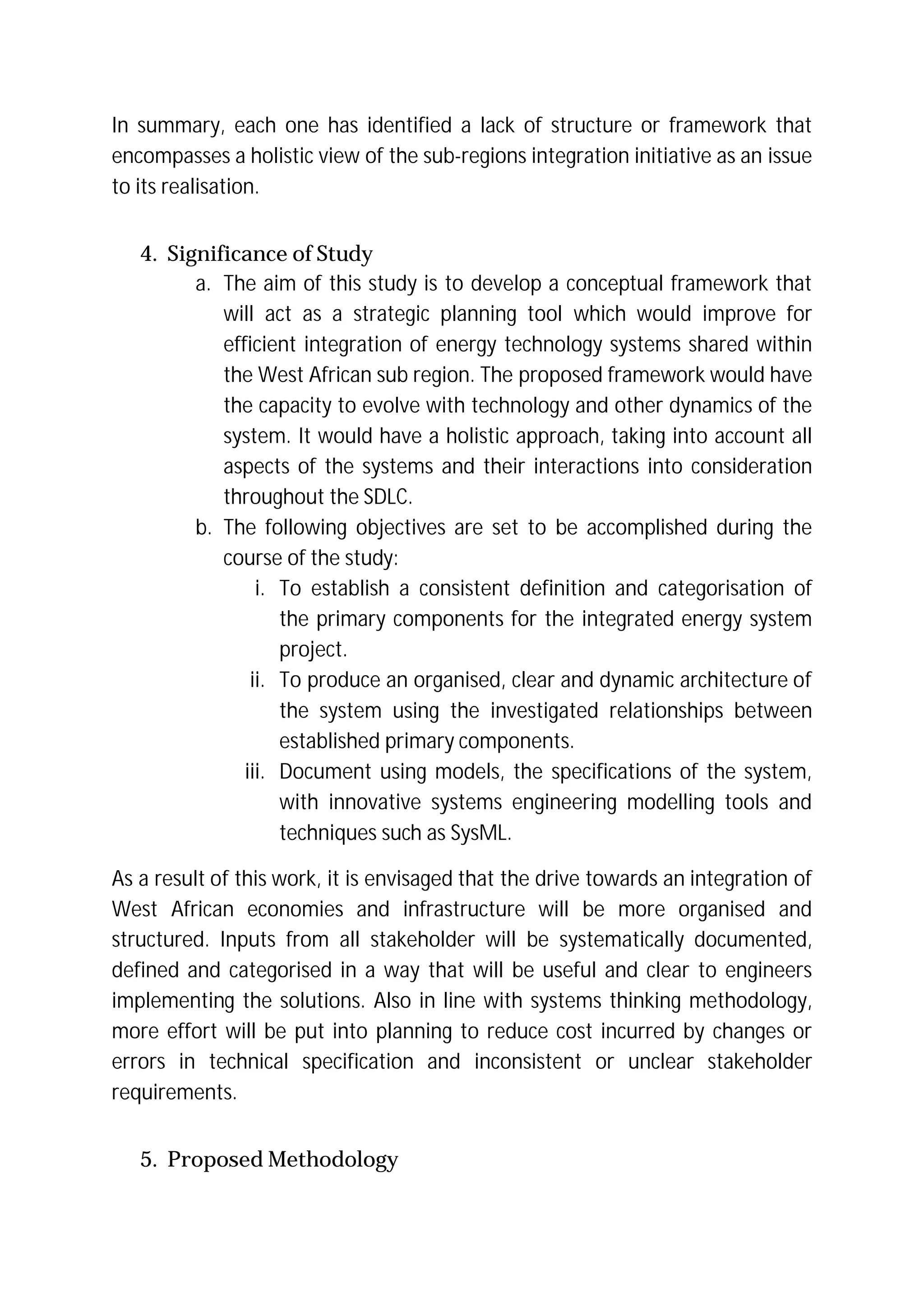 In summary, each one has identified a lack of structure or framework that
encompasses a holistic view of the sub-regions integration initiative as an issue
to its realisation.
4. Significance of Study
a. The aim of this study is to develop a conceptual framework that
will act as a strategic planning tool which would improve for
efficient integration of energy technology systems shared within
the West African sub region. The proposed framework would have
the capacity to evolve with technology and other dynamics of the
system. It would have a holistic approach, taking into account all
aspects of the systems and their interactions into consideration
throughout the SDLC.
b. The following objectives are set to be accomplished during the
course of the study:
i. To establish a consistent definition and categorisation of
the primary components for the integrated energy system
project.
ii. To produce an organised, clear and dynamic architecture of
the system using the investigated relationships between
established primary components.
iii. Document using models, the specifications of the system,
with innovative systems engineering modelling tools and
techniques such as SysML.
As a result of this work, it is envisaged that the drive towards an integration of
West African economies and infrastructure will be more organised and
structured. Inputs from all stakeholder will be systematically documented,
defined and categorised in a way that will be useful and clear to engineers
implementing the solutions. Also in line with systems thinking methodology,
more effort will be put into planning to reduce cost incurred by changes or
errors in technical specification and inconsistent or unclear stakeholder
requirements.
5. Proposed Methodology
 