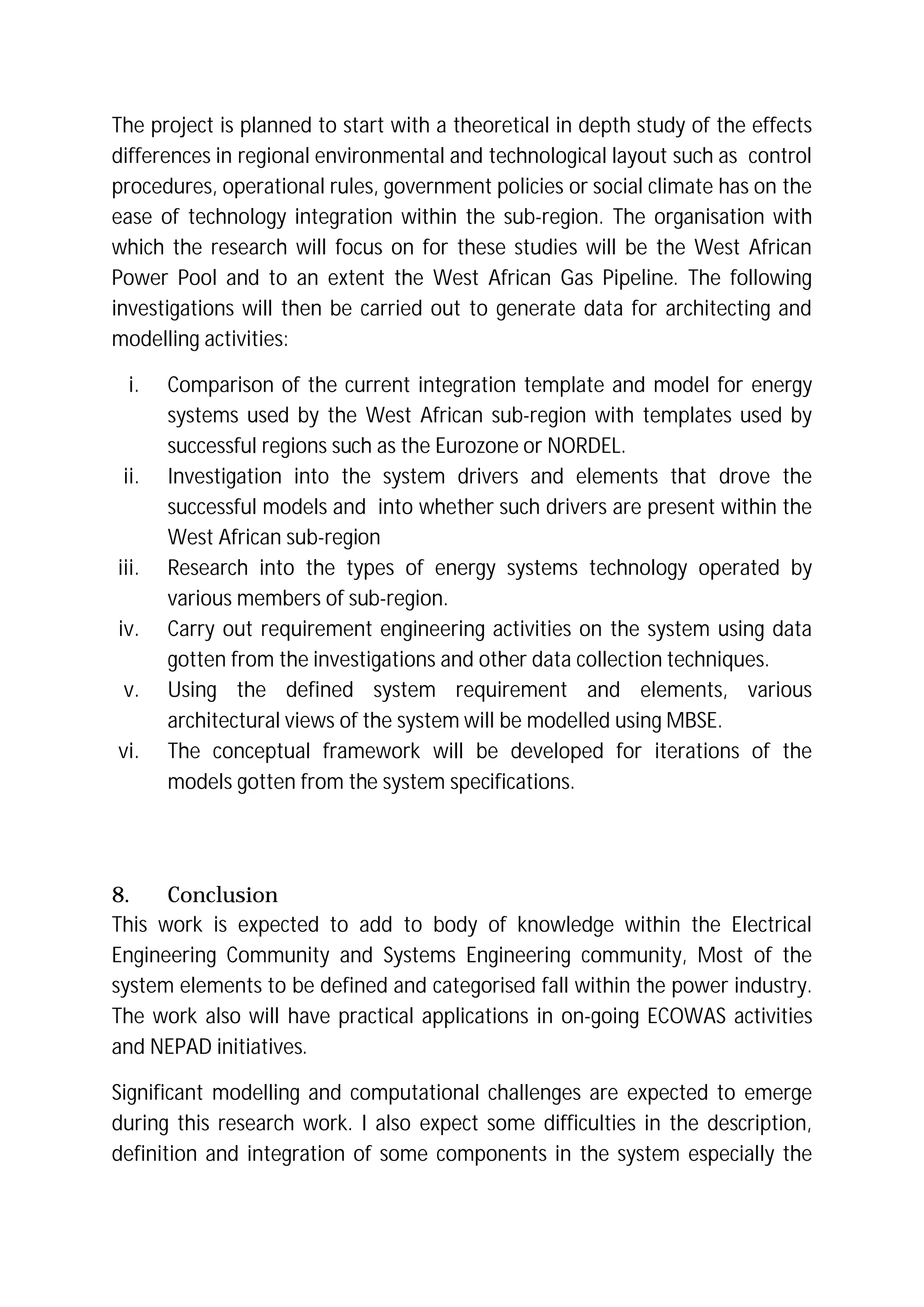 The project is planned to start with a theoretical in depth study of the effects
differences in regional environmental and technological layout such as control
procedures, operational rules, government policies or social climate has on the
ease of technology integration within the sub-region. The organisation with
which the research will focus on for these studies will be the West African
Power Pool and to an extent the West African Gas Pipeline. The following
investigations will then be carried out to generate data for architecting and
modelling activities:
i. Comparison of the current integration template and model for energy
systems used by the West African sub-region with templates used by
successful regions such as the Eurozone or NORDEL.
ii. Investigation into the system drivers and elements that drove the
successful models and into whether such drivers are present within the
West African sub-region
iii. Research into the types of energy systems technology operated by
various members of sub-region.
iv. Carry out requirement engineering activities on the system using data
gotten from the investigations and other data collection techniques.
v. Using the defined system requirement and elements, various
architectural views of the system will be modelled using MBSE.
vi. The conceptual framework will be developed for iterations of the
models gotten from the system specifications.
8. Conclusion
This work is expected to add to body of knowledge within the Electrical
Engineering Community and Systems Engineering community, Most of the
system elements to be defined and categorised fall within the power industry.
The work also will have practical applications in on-going ECOWAS activities
and NEPAD initiatives.
Significant modelling and computational challenges are expected to emerge
during this research work. I also expect some difficulties in the description,
definition and integration of some components in the system especially the
 