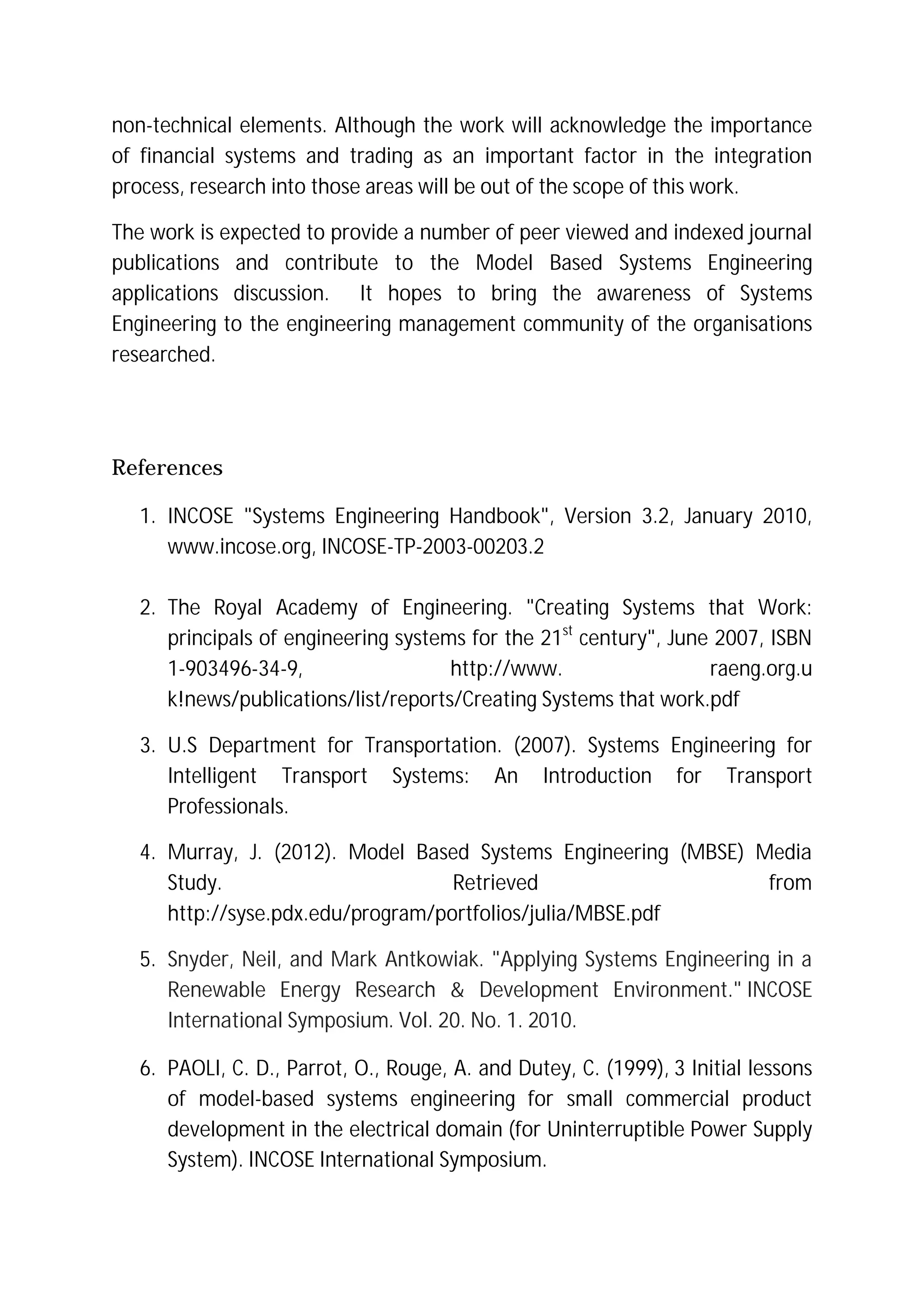 non-technical elements. Although the work will acknowledge the importance
of financial systems and trading as an important factor in the integration
process, research into those areas will be out of the scope of this work.
The work is expected to provide a number of peer viewed and indexed journal
publications and contribute to the Model Based Systems Engineering
applications discussion. It hopes to bring the awareness of Systems
Engineering to the engineering management community of the organisations
researched.
References
1. INCOSE "Systems Engineering Handbook", Version 3.2, January 2010,
www.incose.org, INCOSE-TP-2003-00203.2
2. The Royal Academy of Engineering. "Creating Systems that Work:
principals of engineering systems for the 21st
century", June 2007, ISBN
1-903496-34-9, http://www. raeng.org.u
k!news/publications/list/reports/Creating Systems that work.pdf
3. U.S Department for Transportation. (2007). Systems Engineering for
Intelligent Transport Systems: An Introduction for Transport
Professionals.
4. Murray, J. (2012). Model Based Systems Engineering (MBSE) Media
Study. Retrieved from
http://syse.pdx.edu/program/portfolios/julia/MBSE.pdf
5. Snyder, Neil, and Mark Antkowiak. "Applying Systems Engineering in a
Renewable Energy Research & Development Environment." INCOSE
International Symposium. Vol. 20. No. 1. 2010.
6. PAOLI, C. D., Parrot, O., Rouge, A. and Dutey, C. (1999), 3 Initial lessons
of model-based systems engineering for small commercial product
development in the electrical domain (for Uninterruptible Power Supply
System). INCOSE International Symposium.
 