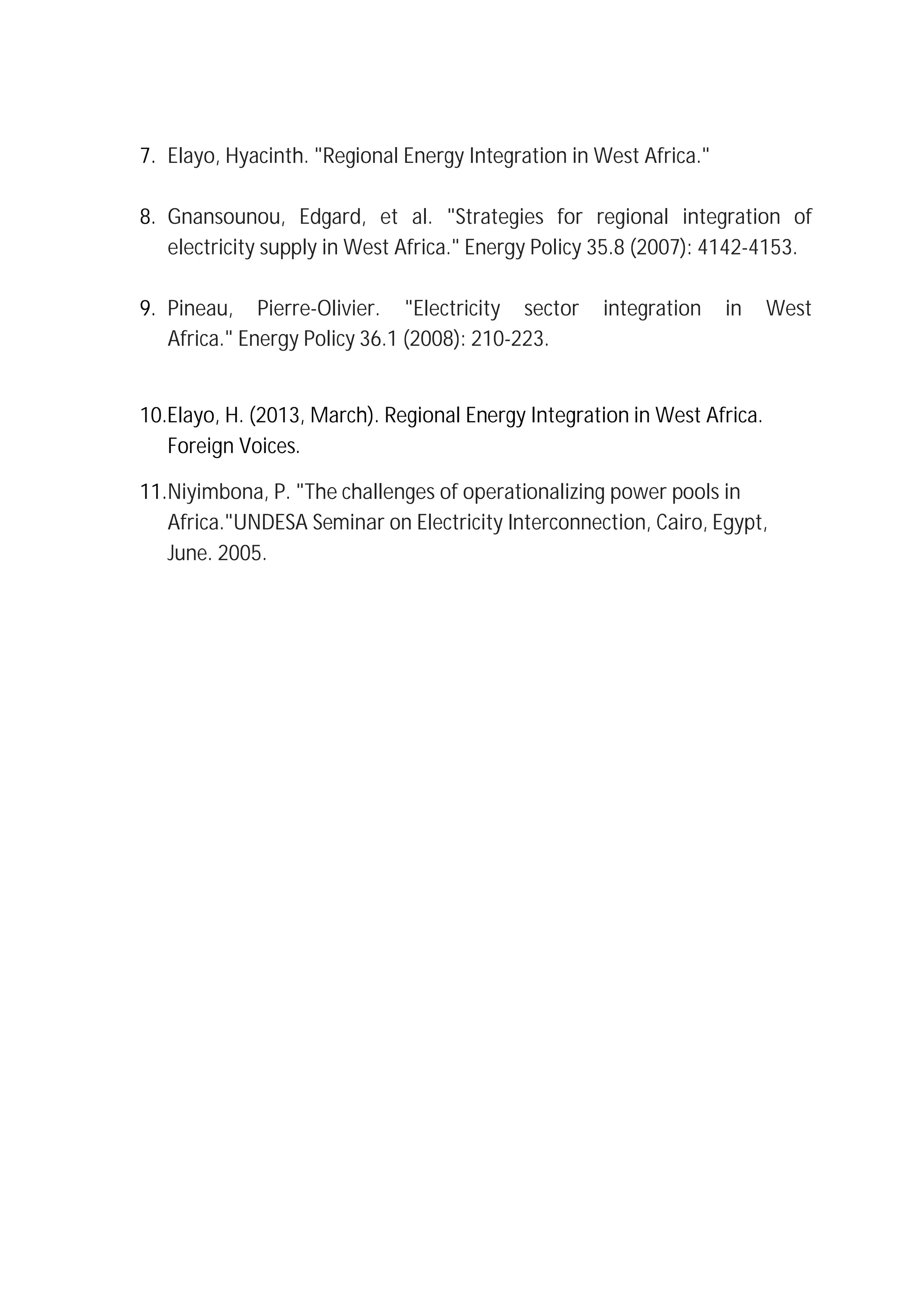 7. Elayo, Hyacinth. "Regional Energy Integration in West Africa."
8. Gnansounou, Edgard, et al. "Strategies for regional integration of
electricity supply in West Africa." Energy Policy 35.8 (2007): 4142-4153.
9. Pineau, Pierre-Olivier. "Electricity sector integration in West
Africa." Energy Policy 36.1 (2008): 210-223.
10.Elayo, H. (2013, March). Regional Energy Integration in West Africa.
Foreign Voices.
11.Niyimbona, P. "The challenges of operationalizing power pools in
Africa."UNDESA Seminar on Electricity Interconnection, Cairo, Egypt,
June. 2005.
 