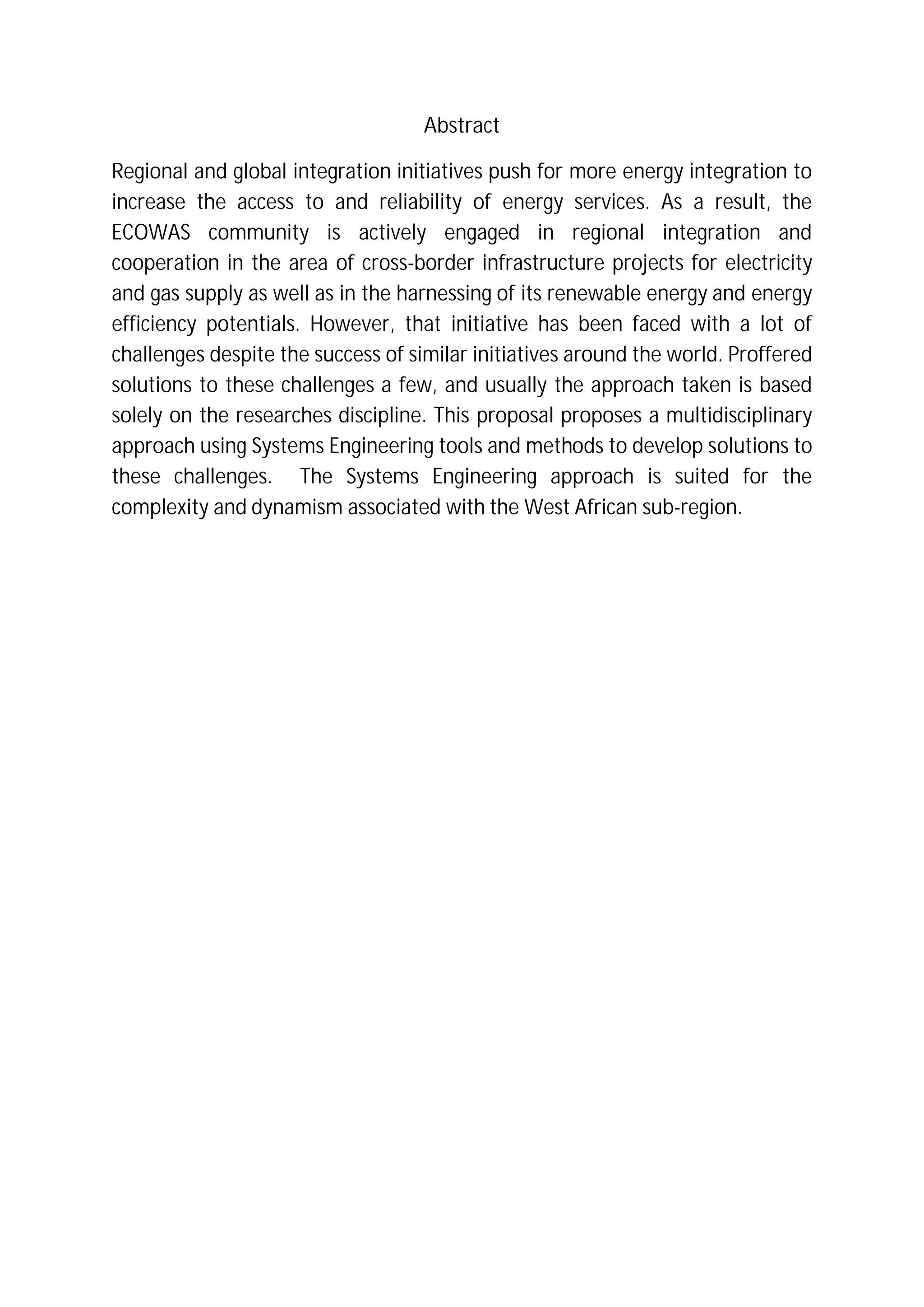 Abstract
Regional and global integration initiatives push for more energy integration to
increase the access to and reliability of energy services. As a result, the
ECOWAS community is actively engaged in regional integration and
cooperation in the area of cross-border infrastructure projects for electricity
and gas supply as well as in the harnessing of its renewable energy and energy
efficiency potentials. However, that initiative has been faced with a lot of
challenges despite the success of similar initiatives around the world. Proffered
solutions to these challenges a few, and usually the approach taken is based
solely on the researches discipline. This proposal proposes a multidisciplinary
approach using Systems Engineering tools and methods to develop solutions to
these challenges. The Systems Engineering approach is suited for the
complexity and dynamism associated with the West African sub-region.
 