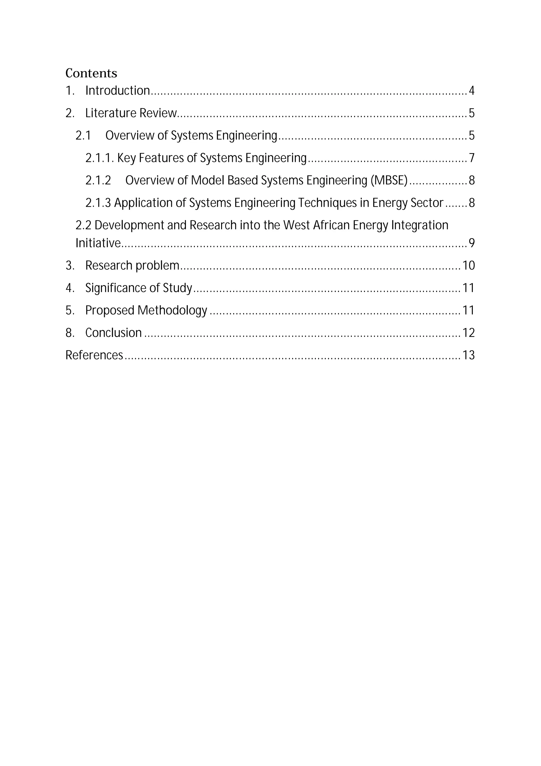 Contents
1. Introduction.................................................................................................4
2. Literature Review.........................................................................................5
2.1 Overview of Systems Engineering..........................................................5
2.1.1. Key Features of Systems Engineering.................................................7
2.1.2 Overview of Model Based Systems Engineering (MBSE)..................8
2.1.3 Application of Systems Engineering Techniques in Energy Sector.......8
2.2 Development and Research into the West African Energy Integration
Initiative..........................................................................................................9
3. Research problem......................................................................................10
4. Significance of Study..................................................................................11
5. Proposed Methodology .............................................................................11
8. Conclusion .................................................................................................12
References.......................................................................................................13
 