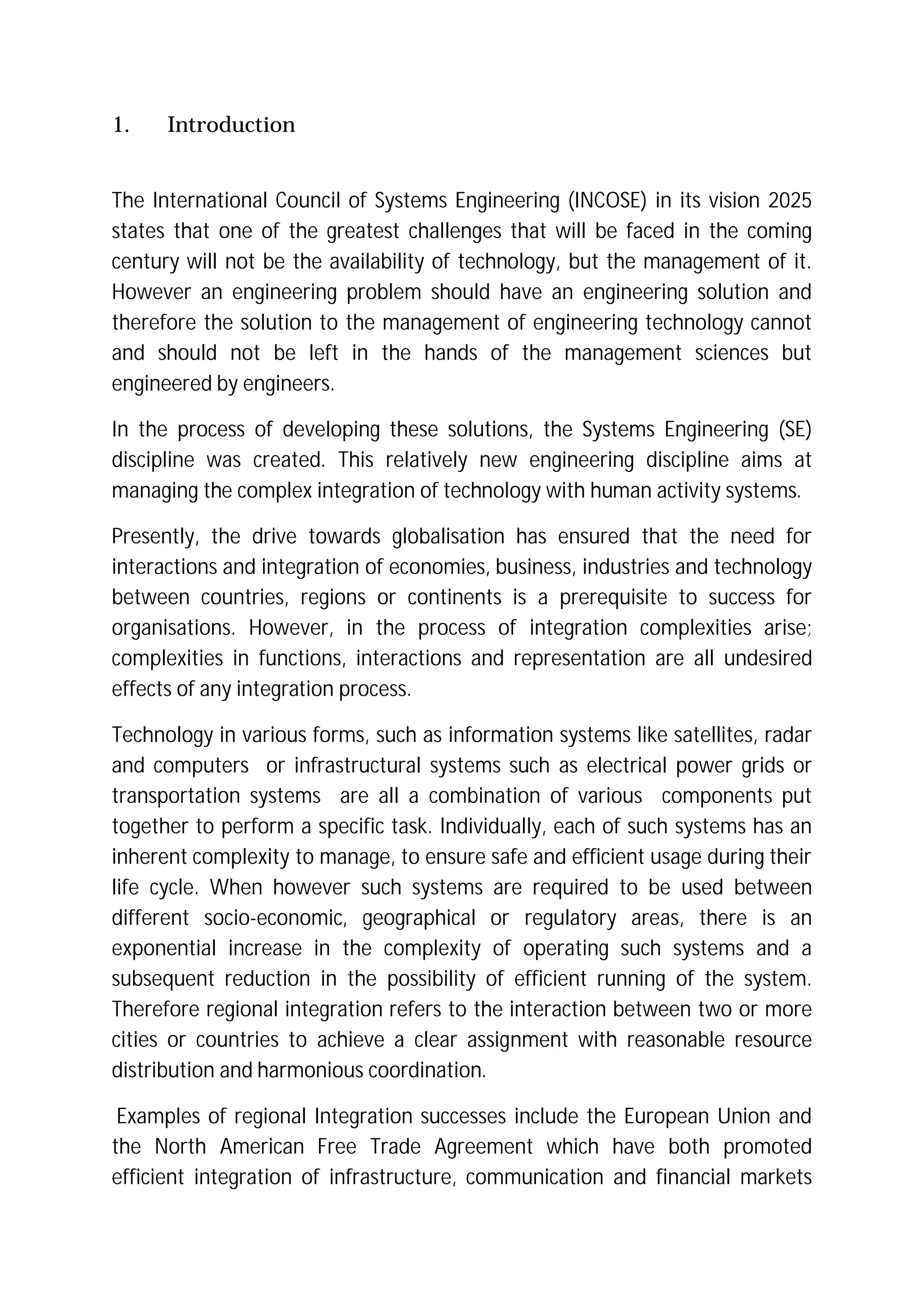 1. Introduction
The International Council of Systems Engineering (INCOSE) in its vision 2025
states that one of the greatest challenges that will be faced in the coming
century will not be the availability of technology, but the management of it.
However an engineering problem should have an engineering solution and
therefore the solution to the management of engineering technology cannot
and should not be left in the hands of the management sciences but
engineered by engineers.
In the process of developing these solutions, the Systems Engineering (SE)
discipline was created. This relatively new engineering discipline aims at
managing the complex integration of technology with human activity systems.
Presently, the drive towards globalisation has ensured that the need for
interactions and integration of economies, business, industries and technology
between countries, regions or continents is a prerequisite to success for
organisations. However, in the process of integration complexities arise;
complexities in functions, interactions and representation are all undesired
effects of any integration process.
Technology in various forms, such as information systems like satellites, radar
and computers or infrastructural systems such as electrical power grids or
transportation systems are all a combination of various components put
together to perform a specific task. Individually, each of such systems has an
inherent complexity to manage, to ensure safe and efficient usage during their
life cycle. When however such systems are required to be used between
different socio-economic, geographical or regulatory areas, there is an
exponential increase in the complexity of operating such systems and a
subsequent reduction in the possibility of efficient running of the system.
Therefore regional integration refers to the interaction between two or more
cities or countries to achieve a clear assignment with reasonable resource
distribution and harmonious coordination.
Examples of regional Integration successes include the European Union and
the North American Free Trade Agreement which have both promoted
efficient integration of infrastructure, communication and financial markets
 