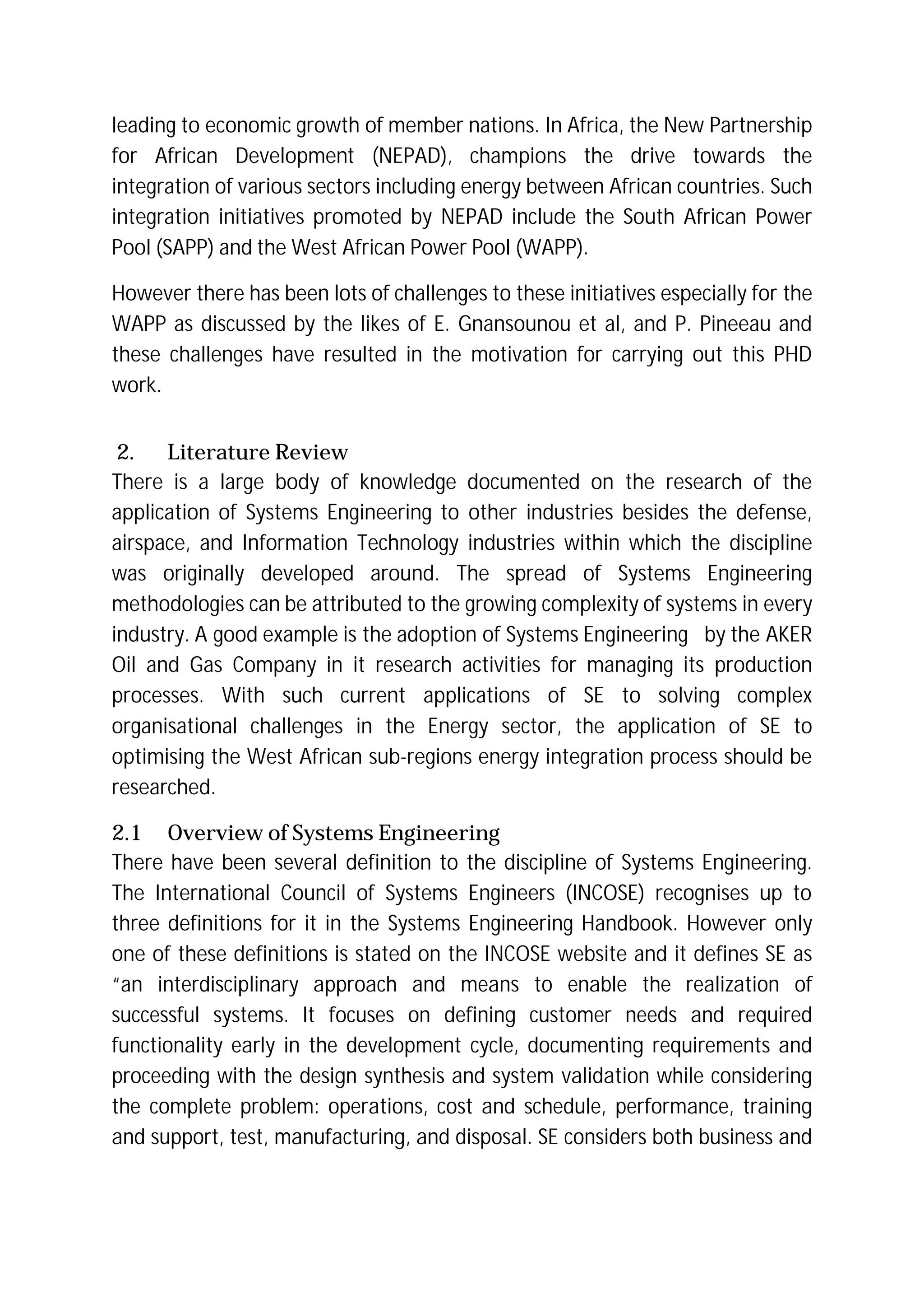 leading to economic growth of member nations. In Africa, the New Partnership
for African Development (NEPAD), champions the drive towards the
integration of various sectors including energy between African countries. Such
integration initiatives promoted by NEPAD include the South African Power
Pool (SAPP) and the West African Power Pool (WAPP).
However there has been lots of challenges to these initiatives especially for the
WAPP as discussed by the likes of E. Gnansounou et al, and P. Pineeau and
these challenges have resulted in the motivation for carrying out this PHD
work.
2. Literature Review
There is a large body of knowledge documented on the research of the
application of Systems Engineering to other industries besides the defense,
airspace, and Information Technology industries within which the discipline
was originally developed around. The spread of Systems Engineering
methodologies can be attributed to the growing complexity of systems in every
industry. A good example is the adoption of Systems Engineering by the AKER
Oil and Gas Company in it research activities for managing its production
processes. With such current applications of SE to solving complex
organisational challenges in the Energy sector, the application of SE to
optimising the West African sub-regions energy integration process should be
researched.
2.1 Overview of Systems Engineering
There have been several definition to the discipline of Systems Engineering.
The International Council of Systems Engineers (INCOSE) recognises up to
three definitions for it in the Systems Engineering Handbook. However only
one of these definitions is stated on the INCOSE website and it defines SE as
“an interdisciplinary approach and means to enable the realization of
successful systems. It focuses on defining customer needs and required
functionality early in the development cycle, documenting requirements and
proceeding with the design synthesis and system validation while considering
the complete problem: operations, cost and schedule, performance, training
and support, test, manufacturing, and disposal. SE considers both business and
 