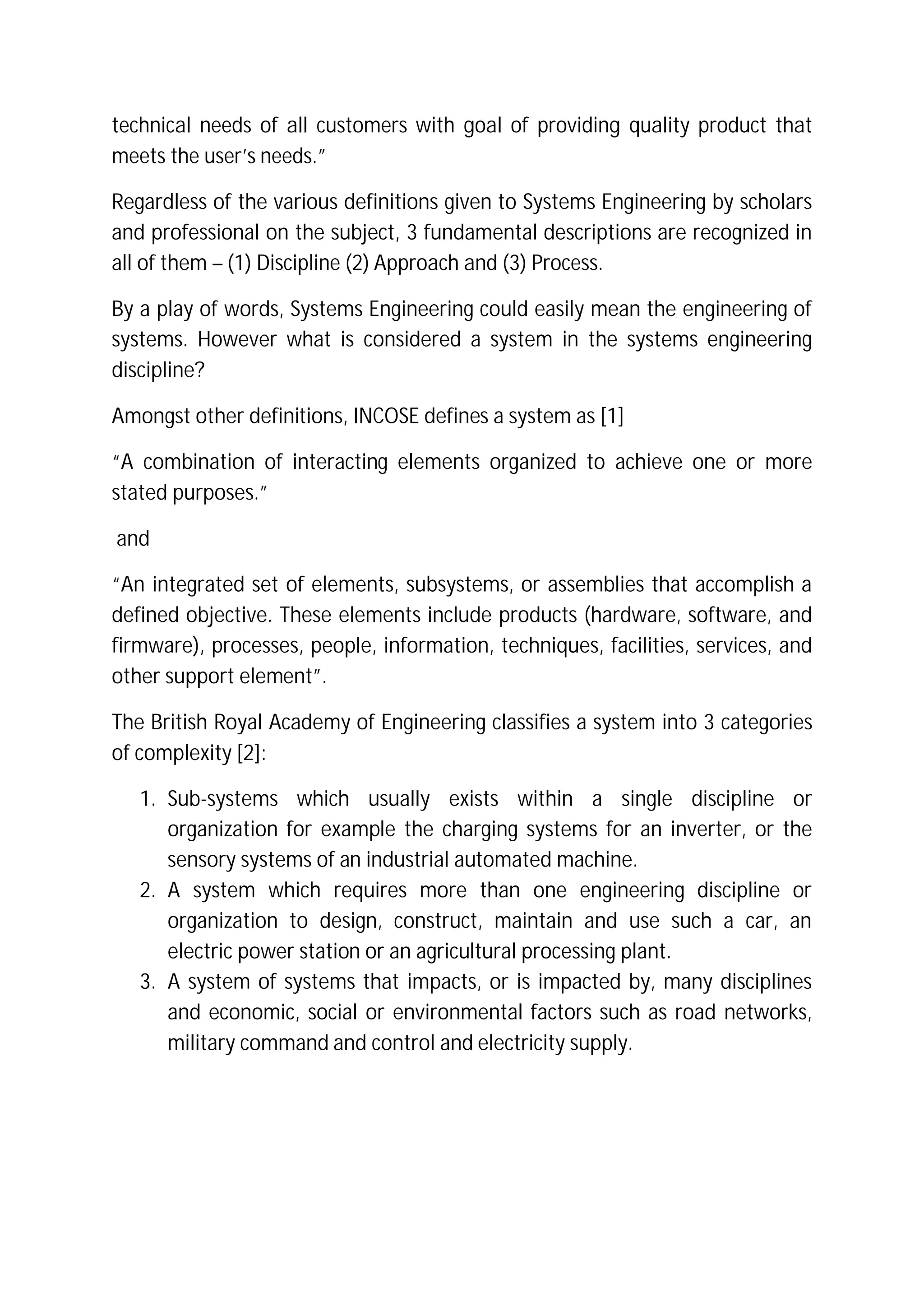 technical needs of all customers with goal of providing quality product that
meets the user’s needs.”
Regardless of the various definitions given to Systems Engineering by scholars
and professional on the subject, 3 fundamental descriptions are recognized in
all of them – (1) Discipline (2) Approach and (3) Process.
By a play of words, Systems Engineering could easily mean the engineering of
systems. However what is considered a system in the systems engineering
discipline?
Amongst other definitions, INCOSE defines a system as [1]
“A combination of interacting elements organized to achieve one or more
stated purposes.”
and
“An integrated set of elements, subsystems, or assemblies that accomplish a
defined objective. These elements include products (hardware, software, and
firmware), processes, people, information, techniques, facilities, services, and
other support element”.
The British Royal Academy of Engineering classifies a system into 3 categories
of complexity [2]:
1. Sub-systems which usually exists within a single discipline or
organization for example the charging systems for an inverter, or the
sensory systems of an industrial automated machine.
2. A system which requires more than one engineering discipline or
organization to design, construct, maintain and use such a car, an
electric power station or an agricultural processing plant.
3. A system of systems that impacts, or is impacted by, many disciplines
and economic, social or environmental factors such as road networks,
military command and control and electricity supply.
 